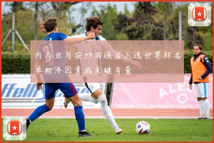 内马尔与安帅沟通后入选世界杯名单经济因素成关键考量
