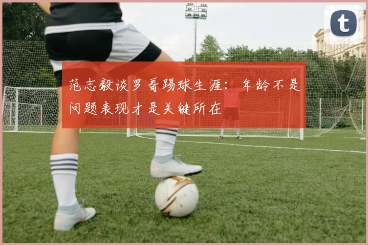 范志毅谈罗哥踢球生涯：年龄不是问题表现才是关键所在