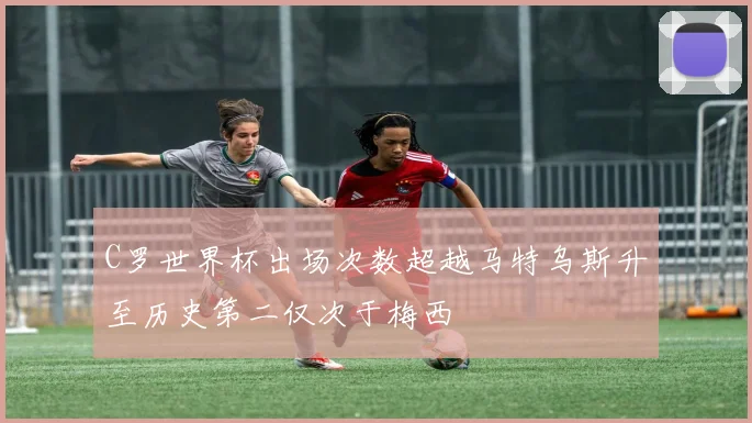C罗世界杯出场次数超越马特乌斯升至历史第二仅次于梅西
