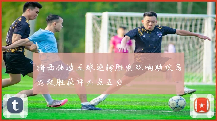 梅西独造五球逆转胜利双响助攻乌龙致胜获评九点五分
