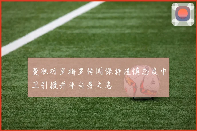 曼联对罗梅罗传闻保持谨慎态度中卫引援并非当务之急