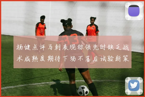 杨健点评马刺表现称领先时缺乏战术成熟度期待下场不落后试验新策略