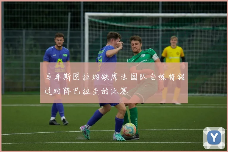 马库斯图拉姆缺席法国队合练将错过对阵巴拉圭的比赛
