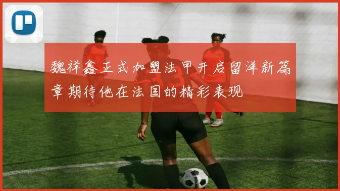 魏祥鑫正式加盟法甲开启留洋新篇章期待他在法国的精彩表现