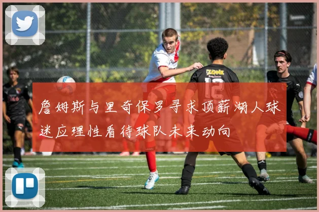 詹姆斯与里奇保罗寻求顶薪湖人球迷应理性看待球队未来动向