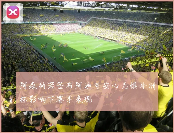 阿森纳若签布阿迪可安心无惧非洲杯影响下赛季表现