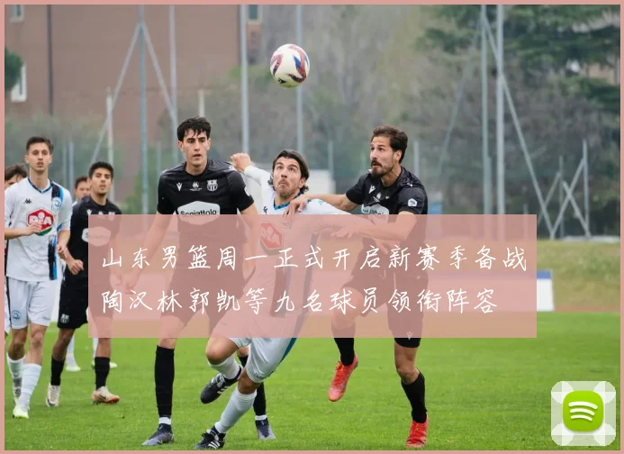 山东男篮周一正式开启新赛季备战陶汉林郭凯等九名球员领衔阵容