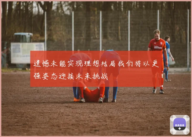 遗憾未能实现理想结局我们将以更强姿态迎接未来挑战