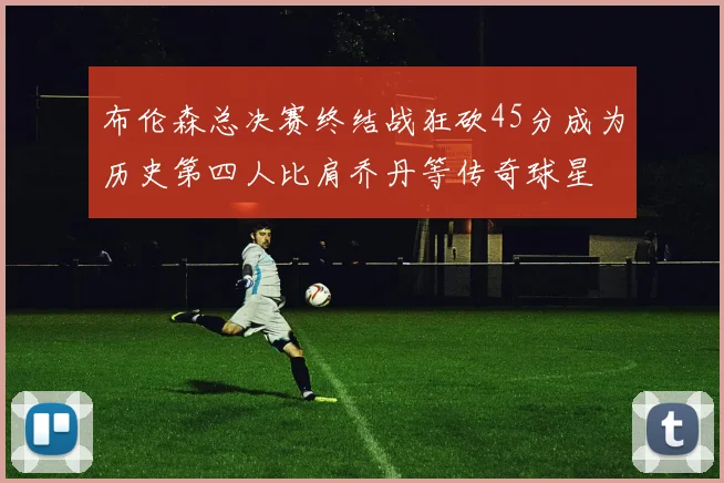 布伦森总决赛终结战狂砍45分成为历史第四人比肩乔丹等传奇球星