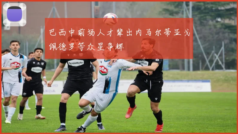 巴西中前场人才辈出内马尔蒂亚戈佩德罗等众星争辉