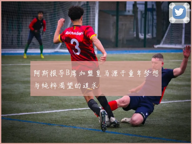 阿斯报导B席加盟皇马源于童年梦想与纯粹渴望的追求
