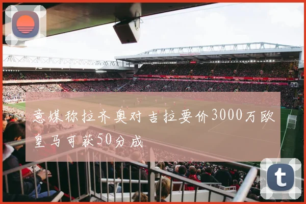 意媒称拉齐奥对吉拉要价3000万欧皇马可获50分成