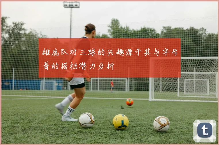 雄鹿队对三球的兴趣源于其与字母哥的搭档潜力分析