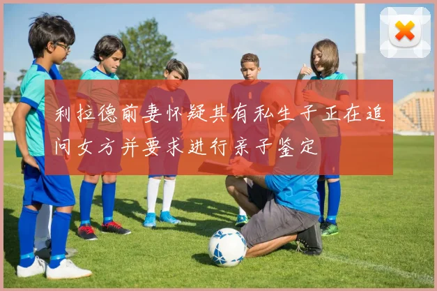 利拉德前妻怀疑其有私生子正在追问女方并要求进行亲子鉴定