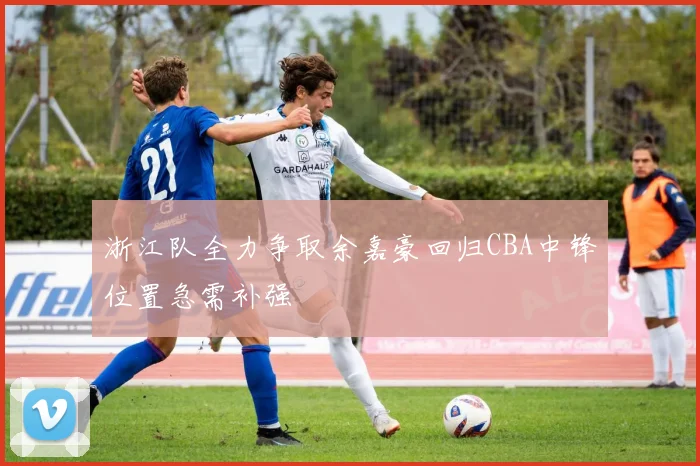 浙江队全力争取余嘉豪回归CBA中锋位置急需补强