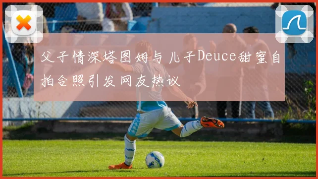 父子情深塔图姆与儿子Deuce甜蜜自拍合照引发网友热议